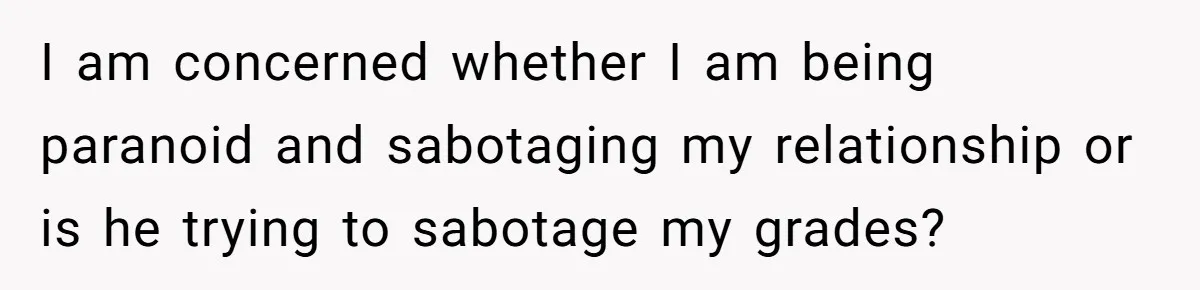 I am concerned whether I am being paranoid and sabotaging my relationship or is he trying to sabotage my grades?