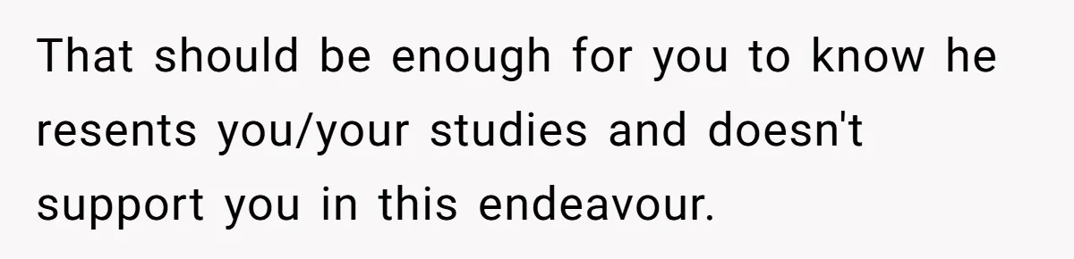 That should be enough for you to know he resents you/your studies and doesn't support you in this endeavour.