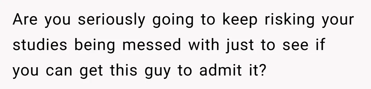Are you seriously going to keep risking your studies being messed with just to see if you can get this guy to admit it?