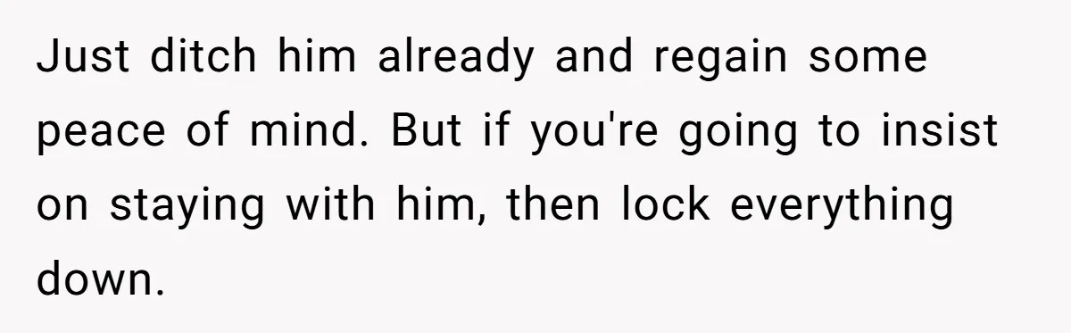 Just ditch him already and regain some peace of mind. But if you're going to insist on staying with him, then lock everything down.