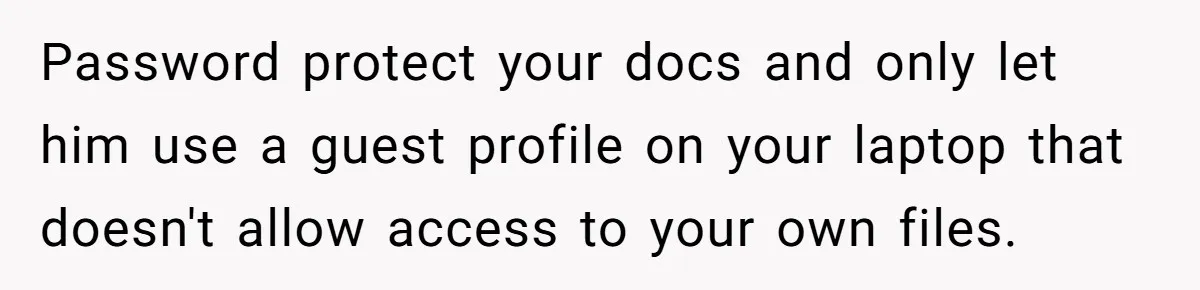 Password protect your docs and only let him use a guest profile on your laptop that doesn't allow access to your own files.