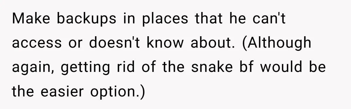 Make backups in places that he can't access or doesn't know about. (Although again, getting rid of the snake bf would be the easier option.)