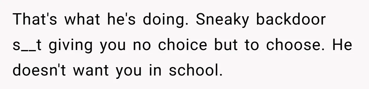 That's what he's doing. Sneaky backdoor s__t giving you no choice but to choose. He doesn't want you in school.