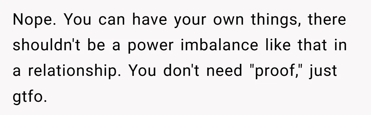 Nope. You can have your own things, there shouldn't be a power imbalance like that in a relationship. You don't need "proof," just gtfo.