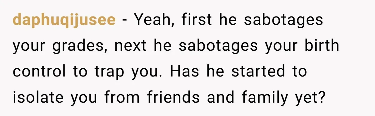 daphuqijusee − Yeah, first he sabotages your grades, next he sabotages your birth control to trap you. Has he started to isolate you from friends and family yet?