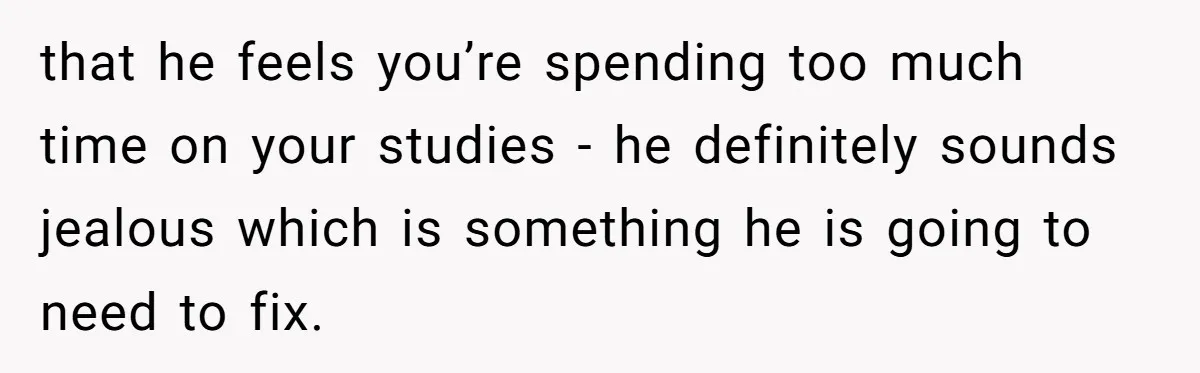 that he feels you’re spending too much time on your studies - he definitely sounds jealous which is something he is going to need to fix.
