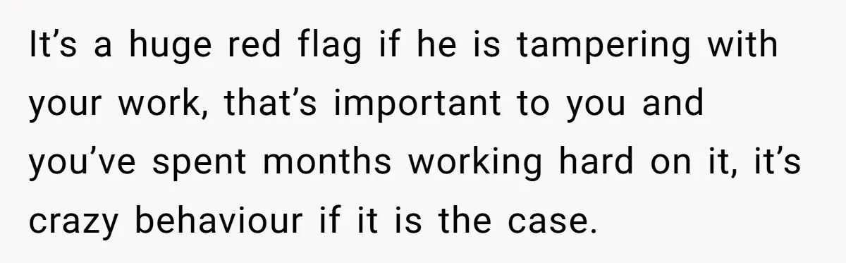 It’s a huge red flag if he is tampering with your work, that’s important to you and you’ve spent months working hard on it, it’s crazy behaviour if it is...