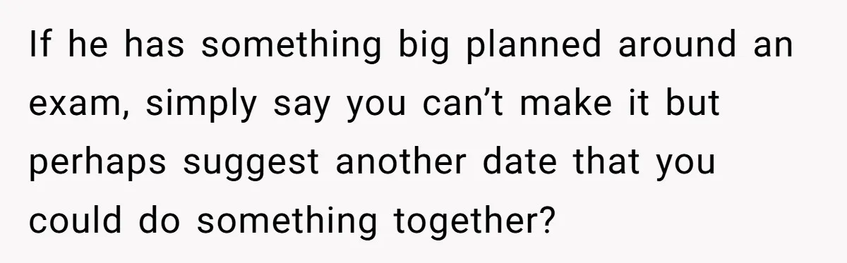 If he has something big planned around an exam, simply say you can’t make it but perhaps suggest another date that you could do something together?