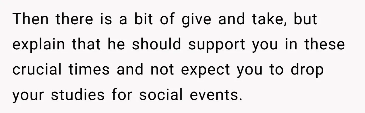 Then there is a bit of give and take, but explain that he should support you in these crucial times and not expect you to drop your studies for social...