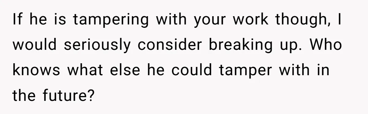 If he is tampering with your work though, I would seriously consider breaking up. Who knows what else he could tamper with in the future?