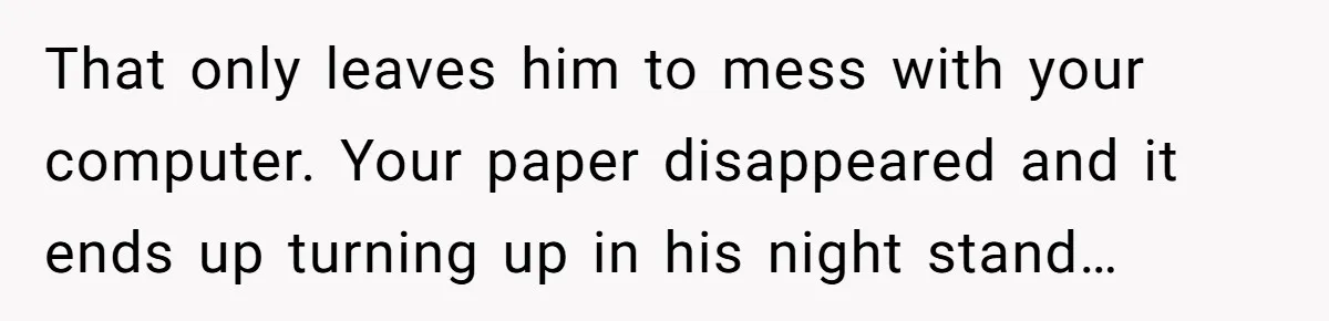 That only leaves him to mess with your computer. Your paper disappeared and it ends up turning up in his night stand…