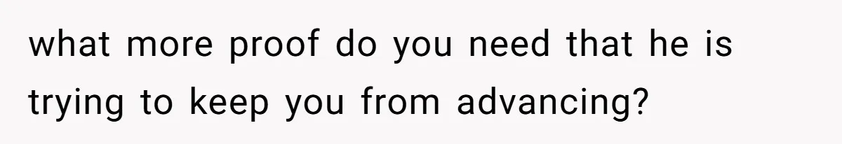 what more proof do you need that he is trying to keep you from advancing?