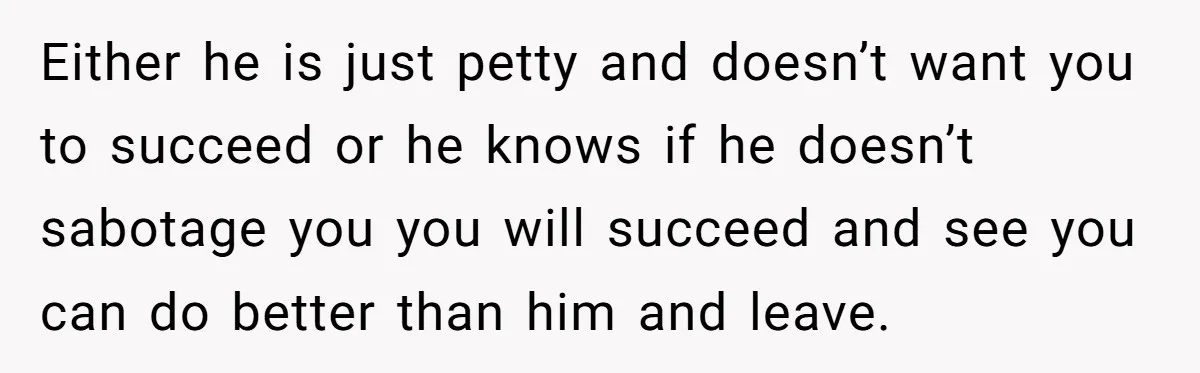 Either he is just petty and doesn’t want you to succeed or he knows if he doesn’t sabotage you you will succeed and see you can do better than him...