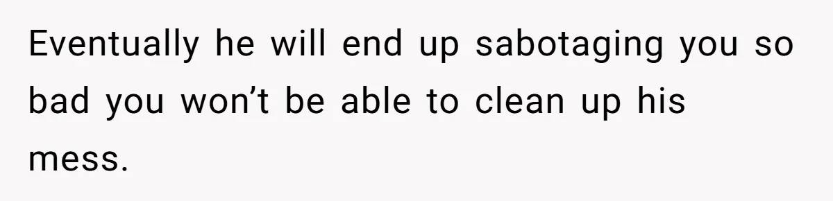 Eventually he will end up sabotaging you so bad you won’t be able to clean up his mess.