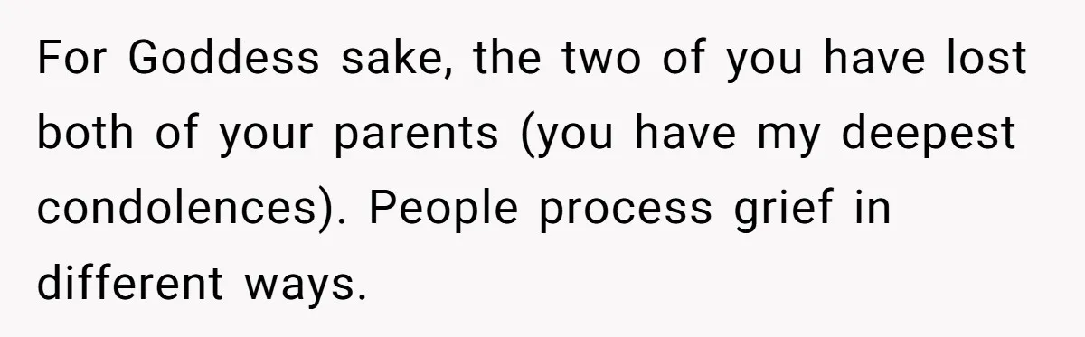 For Goddess sake, the two of you have lost both of your parents (you have my deepest condolences). People process grief in different ways.