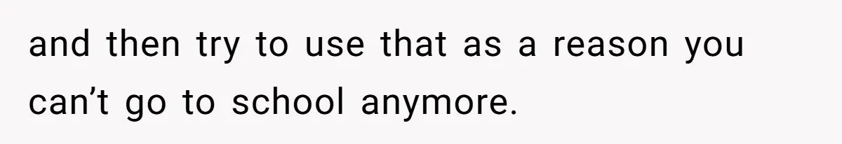 and then try to use that as a reason you can’t go to school anymore.