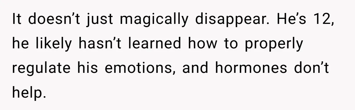 It doesn’t just magically disappear. He’s 12, he likely hasn’t learned how to properly regulate his emotions, and hormones don’t help.