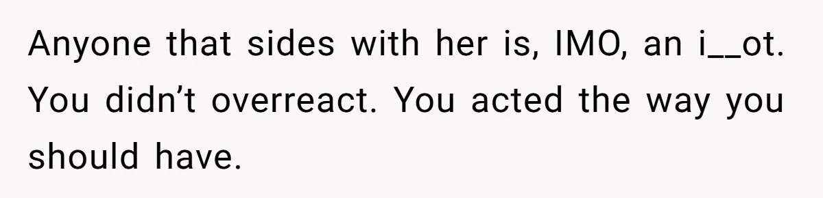Anyone that sides with her is, IMO, an i__ot. You didn’t overreact. You acted the way you should have.