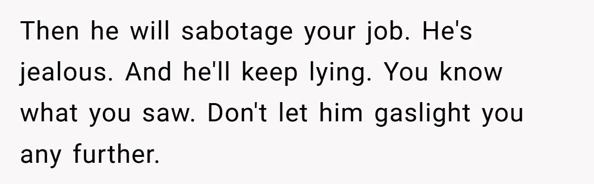 Then he will sabotage your job. He's jealous. And he'll keep lying. You know what you saw. Don't let him gaslight you any further.