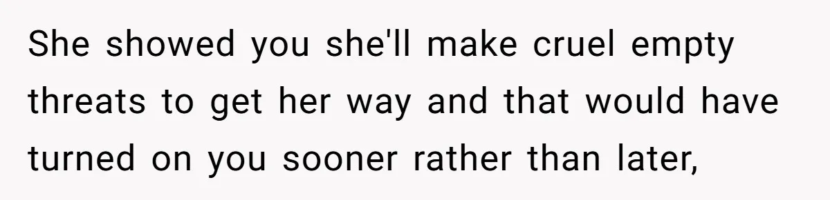 She showed you she'll make cruel empty threats to get her way and that would have turned on you sooner rather than later,