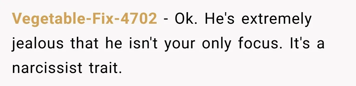 Vegetable-Fix-4702 − Ok. He's extremely jealous that he isn't your only focus. It's a narcissist trait.