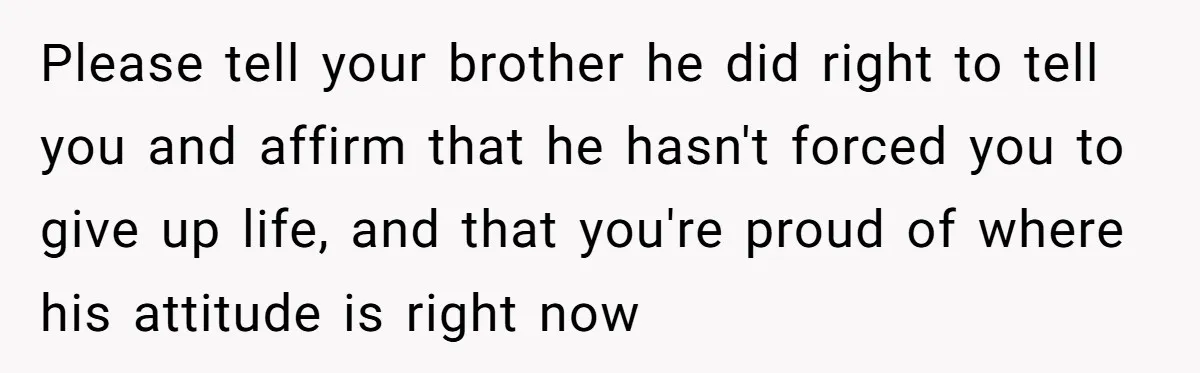 Please tell your brother he did right to tell you and affirm that he hasn't forced you to give up life, and that you're proud of where his attitude is...