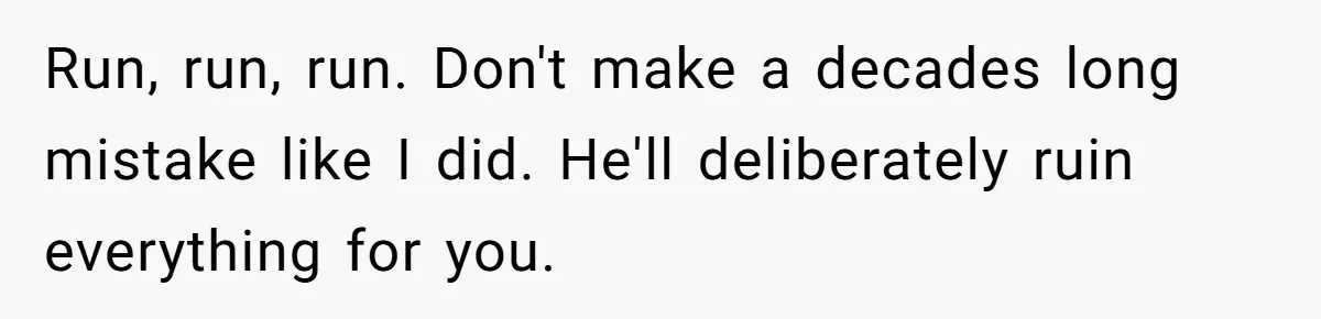 Run, run, run. Don't make a decades long mistake like I did. He'll deliberately ruin everything for you.
