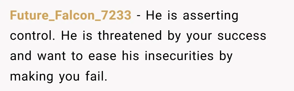 Future_Falcon_7233 − He is asserting control. He is threatened by your success and want to ease his insecurities by making you fail.