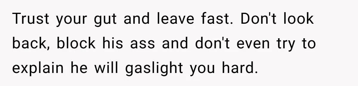 Trust your gut and leave fast. Don't look back, block his ass and don't even try to explain he will gaslight you hard.
