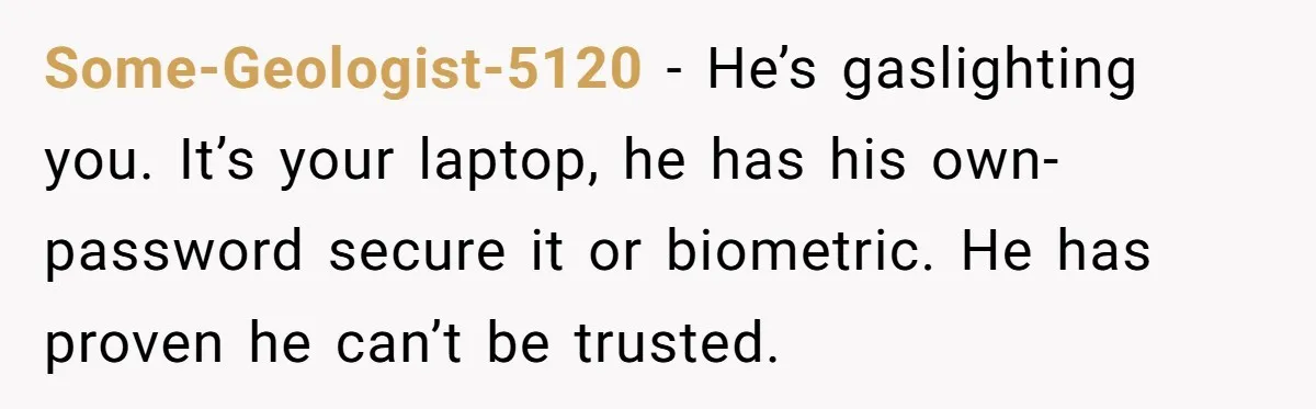 Some-Geologist-5120 − He’s gaslighting you. It’s your laptop, he has his own- password secure it or biometric. He has proven he can’t be trusted.