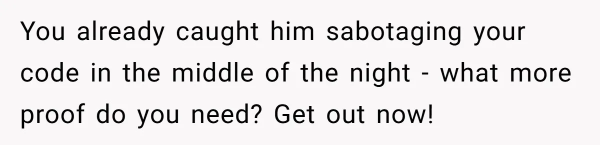 You already caught him sabotaging your code in the middle of the night - what more proof do you need? Get out now!