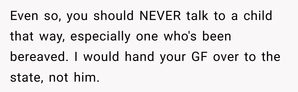 Even so, you should NEVER talk to a child that way, especially one who's been bereaved. I would hand your GF over to the state, not him.