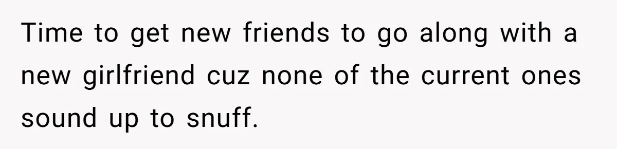 Time to get new friends to go along with a new girlfriend cuz none of the current ones sound up to snuff.