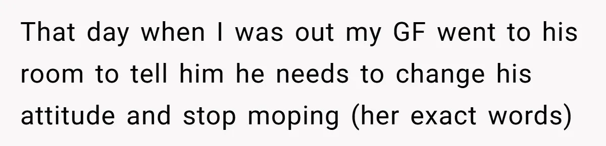 That day when I was out my GF went to his room to tell him he needs to change his attitude and stop moping (her exact words)