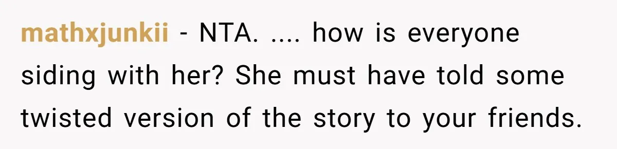 mathxjunkii − NTA. .... how is everyone siding with her? She must have told some twisted version of the story to your friends.