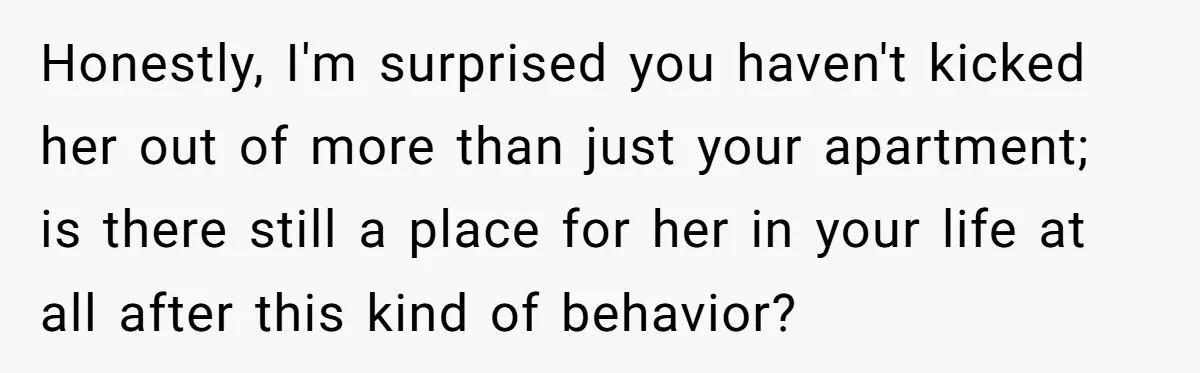 Honestly, I'm surprised you haven't kicked her out of more than just your apartment; is there still a place for her in your life at all after this kind of...