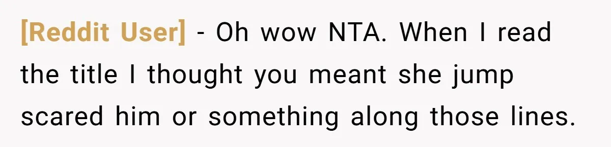 [Reddit User] − Oh wow NTA. When I read the title I thought you meant she jump scared him or something along those lines.