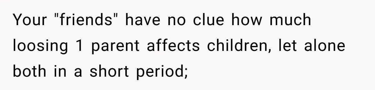 Your "friends" have no clue how much loosing 1 parent affects children, let alone both in a short period;