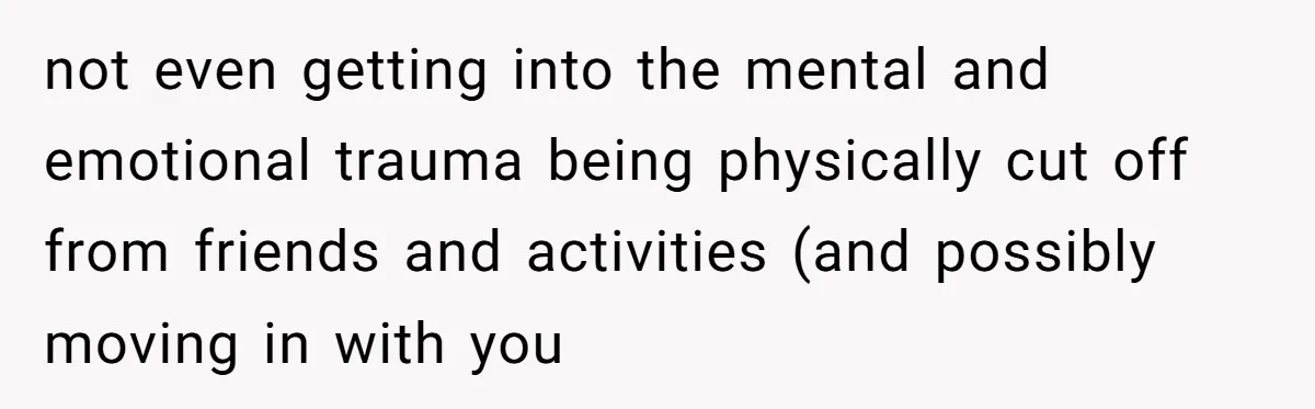 not even getting into the mental and emotional trauma being physically cut off from friends and activities (and possibly moving in with you