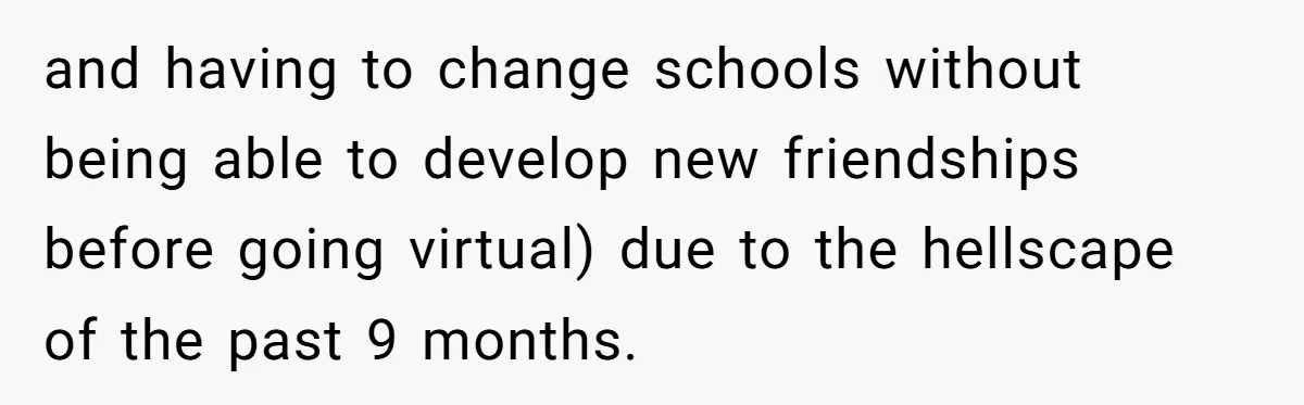 and having to change schools without being able to develop new friendships before going virtual) due to the hellscape of the past 9 months.