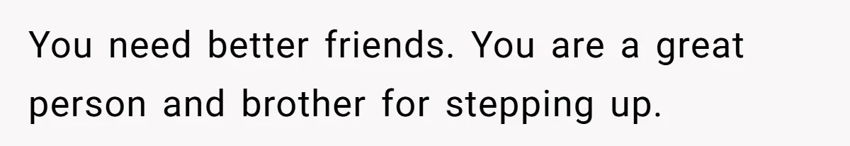You need better friends. You are a great person and brother for stepping up.