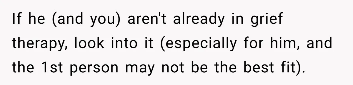 If he (and you) aren't already in grief therapy, look into it (especially for him, and the 1st person may not be the best fit).