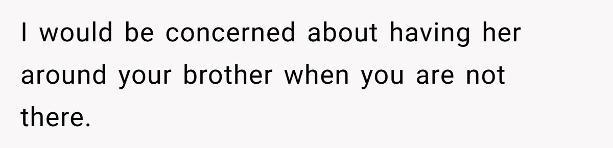I would be concerned about having her around your brother when you are not there.