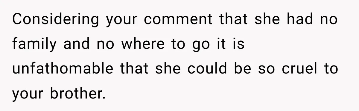 Considering your comment that she had no family and no where to go it is unfathomable that she could be so cruel to your brother.