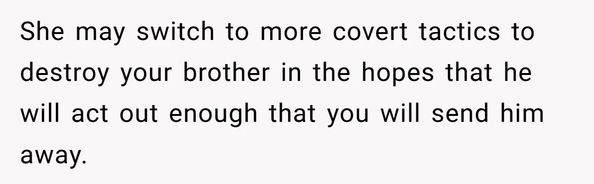 She may switch to more covert tactics to destroy your brother in the hopes that he will act out enough that you will send him away.