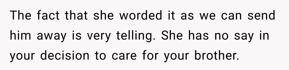 The fact that she worded it as we can send him away is very telling. She has no say in your decision to care for your brother.