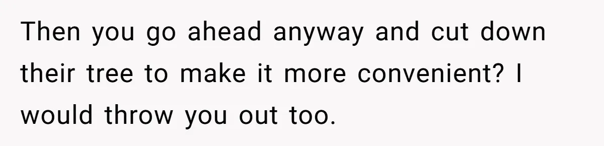 Woman Approves Fence Work Anyway, Can’t Believe Aunt Evicts Them Over Tree Then you go ahead anyway and cut down their tree to make it more convenient? I would throw you out too.