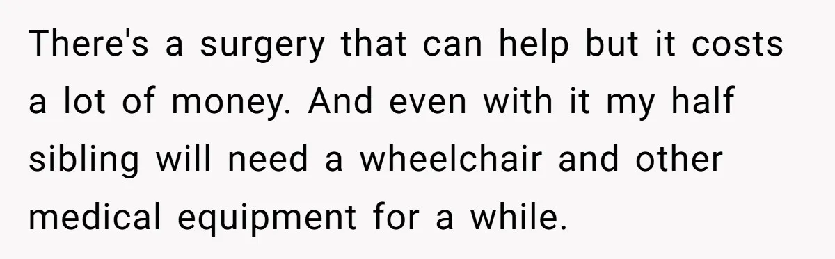 There's a surgery that can help but it costs a lot of money. And even with it my half sibling will need a wheelchair and other medical equipment for a...