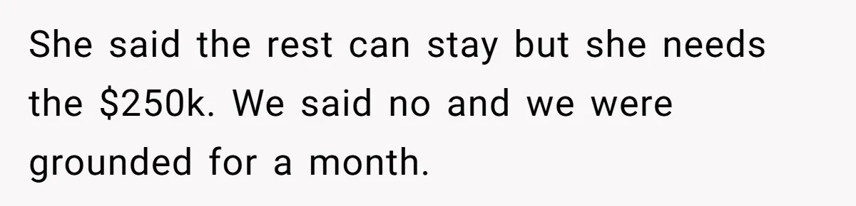 She said the rest can stay but she needs the $250k. We said no and we were grounded for a month.