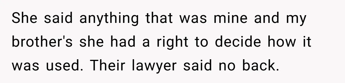 She said anything that was mine and my brother's she had a right to decide how it was used. Their lawyer said no back.